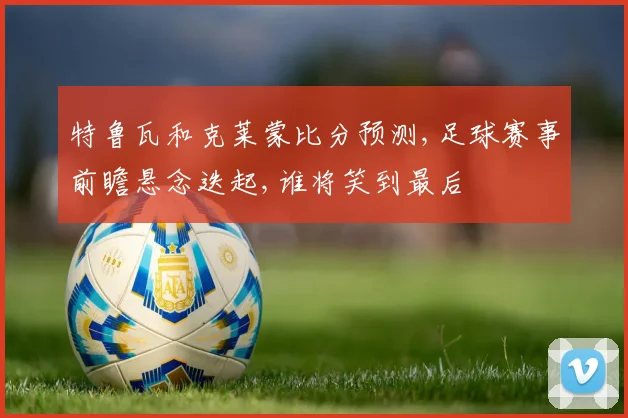 特鲁瓦和克莱蒙比分预测,足球赛事前瞻悬念迭起,谁将笑到最后