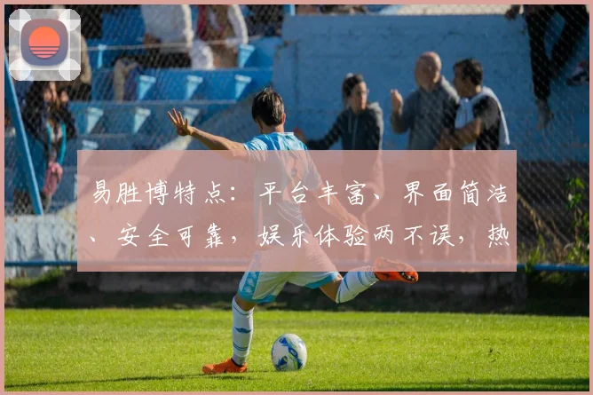 易胜博特点：平台丰富、界面简洁、安全可靠，娱乐体验两不误，热门赛事一网打尽。